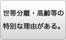 世帯分離・高齢等の特別な理由がある。